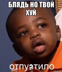 БЛЯДЬ НО ТВОЙ ХУЙ ?