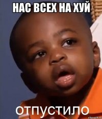 НАС ВСЕХ НА ХУЙ 