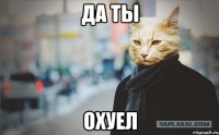 да ты ОХУЕЛ