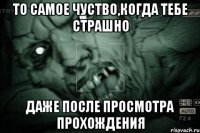 то самое чуство,когда тебе страшно даже после просмотра прохождения