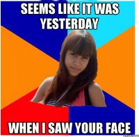 Seems like it was yesterday when I saw your face