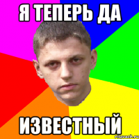 я теперь да известный