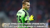 Мы не привыкли к такому уровню игры. Здесь все борются до конца (с) акинфеев