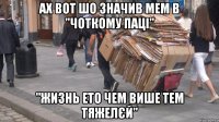 ах вот шо значив мем в "Чоткому паці" "жизнь ето чем више тем тяжелєй"