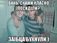 Вань, скажи класно посиділи? Заїбца бухнули.)