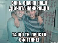 Вань, скажи наші дівчата найкращі!) Та що ти, просто офігенні.)