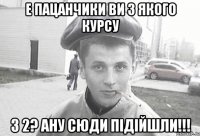 е пацанчики ви з якого курсу з 2? ану сюди підійшли!!!