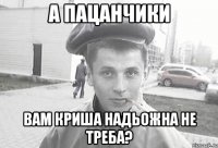 а пацанчики вам криша надьожна не треба?