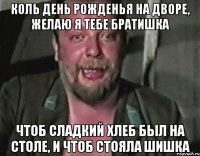 коль День рожденья на дворе, желаю я тебе братишка чтоб сладкий хлеб был на столе, и чтоб стояла шишка