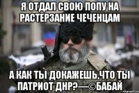 Я отдал свою попу на растерзание чеченцам А как ты докажешь,что ты патриот ДНР?—©Бабай