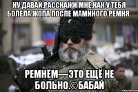 Ну давай,расскажи мне,как у тебя болела жопа после маминого ремня. Ремнём—это ещё не больно.©Бабай