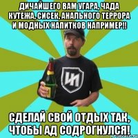 Дичайшего вам угара, чада кутежа, сисек, анального террора и модных напитков например!! Сделай свой отдых так, чтобы ад содрогнулся!