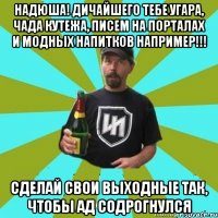 Надюша! Дичайшего тебе угара, чада кутежа, писем на порталах и модных напитков например!!! Сделай свои выходные так, чтобы ад содрогнулся