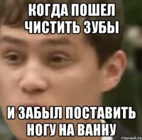Когда пошел чистить зубы И забыл поставить ногу на ванну