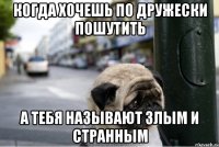 когда хочешь по дружески пошутить а тебя называют злым и странным