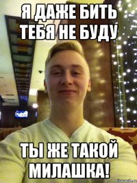 Я ДАЖЕ БИТЬ ТЕБЯ НЕ БУДУ ТЫ ЖЕ ТАКОЙ МИЛАШКА!
