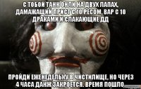 с тобой танк онли на двух лапах, дамажащий прист с 10 ресом, вар с 10 драками и слакающие дд пройди еженедельку в чистилище, но через 4 часа данж закроется. время пошло.