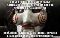 с тобой танк онли на двух лапах, дамажащий прист с 10 ресом, вар с 10 драками и слакающие дд. пройди еженедельку в чистилище, но через 4 часа данж закроется. время пошло.