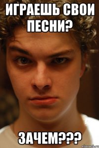 Играешь свои песни? Зачем???