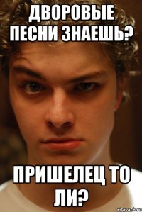 Дворовые песни знаешь? Пришелец то ли?