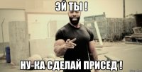 Эй ты ! Ну-ка сделай присед !