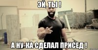 Эй, ты ! А ну-ка сделал присед !