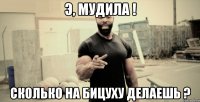 Э, мудила ! Сколько на бицуху делаешь ?