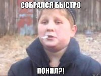 собрался быстро понял?!
