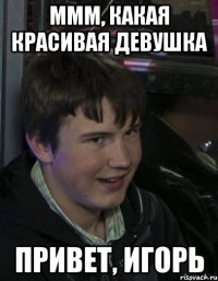 Ммм, какая красивая девушка Привет, Игорь