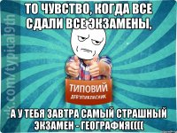 То чувство, когда все сдали все экзамены, а у тебя завтра самый страшный экзамен - география((((