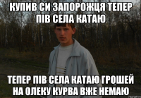 Купив си запорожця тепер пів села катаю тепер пів села катаю грошей на Олеку курва вже немаю