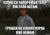 Купив си запорожця тепер пів села катаю грошей на Оленку курва вже немаю