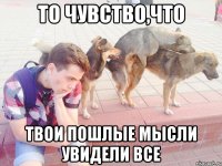 то чувство,что твои пошлые мысли увидели все