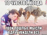 то чувство, когда твои пошлые мысли вдруг увидели все
