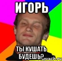 игорь ты кушать будешь?