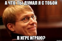 а что, ты думал я с тобой в игре играю?