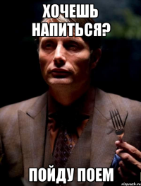 Хочешь напиться? Пойду поем