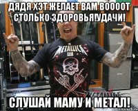 дядя хэт желает вам ВООООТ столько здоровья!Удачи! Слушай маму и метал!