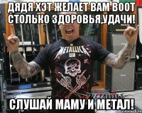 дядя Хэт желает вам ВООТ столько здоровья,удачи! Слушай маму и метал!