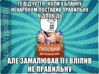 Те відчуття , коли у бланку ненароком поставив правильну відповідь Але замалював її і вліпив не правильну