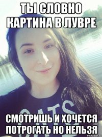 ТЫ СЛОВНО КАРТИНА В ЛУВРЕ СМОТРИШЬ И ХОЧЕТСЯ ПОТРОГАТЬ НО НЕЛЬЗЯ