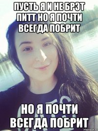 пУСТЬ Я И НЕ БРЭТ ПИТТ НО Я ПОЧТИ ВСЕГДА ПОБРИТ НО Я ПОЧТИ ВСЕГДА ПОБРИТ
