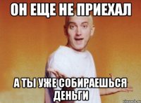 он еще не приехал а ты уже собираешься деньги