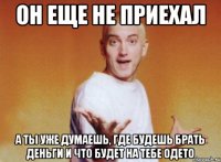он еще не приехал а ты уже думаешь, где будешь брать деньги и что будет на тебе одето