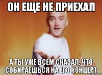он еще не приехал а ты уже всем сказал, что собираешься на его концерт
