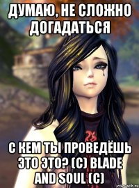 Думаю, не сложно догадаться с кем ты проведёшь это это? (с) Blade and Soul (С)