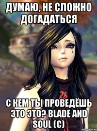 Думаю, не сложно догадаться с кем ты проведёшь это это? Blade and Soul (с)