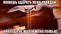 Можешь ударить меня правдой... никогда не жалей меня ложью.
