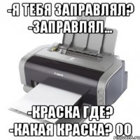 -Я тебя заправлял? -Заправлял... -Краска где? -Какая краска? оО