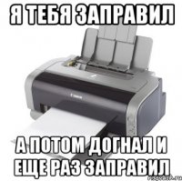 Я тебя заправил А потом догнал и еще раз заправил